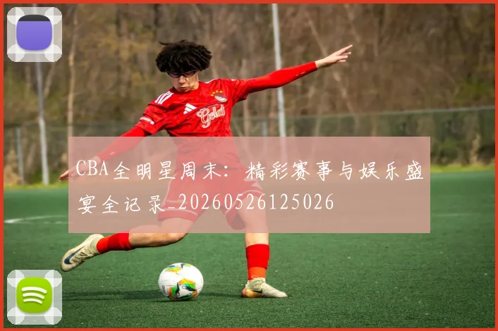CBA全明星周末：精彩赛事与娱乐盛宴全记录_20260526125026