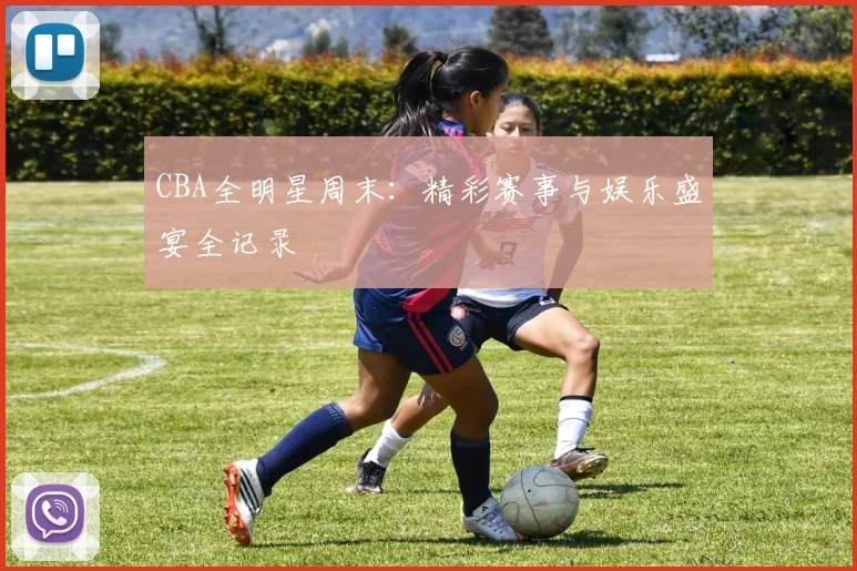 CBA全明星周末:精彩赛事与娱乐盛宴全记录