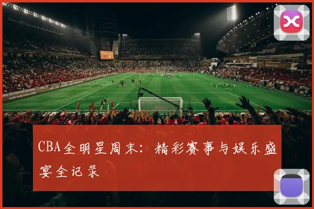 CBA全明星周末：精彩赛事与娱乐盛宴全记录