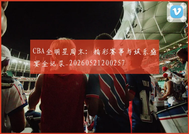 CBA全明星周末：精彩赛事与娱乐盛宴全记录_20260521200257