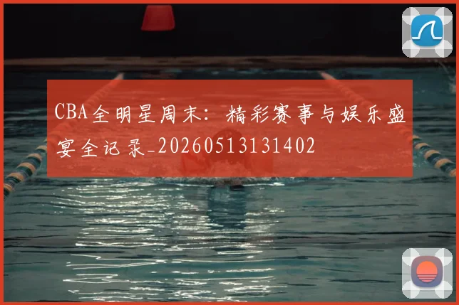 CBA全明星周末：精彩赛事与娱乐盛宴全记录_20260513131402