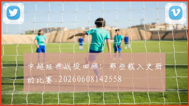 中超经典战役回顾:那些载入史册的比赛_20260608142558