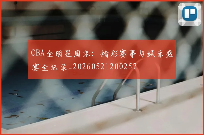CBA全明星周末:精彩赛事与娱乐盛宴全记录_20260521200257