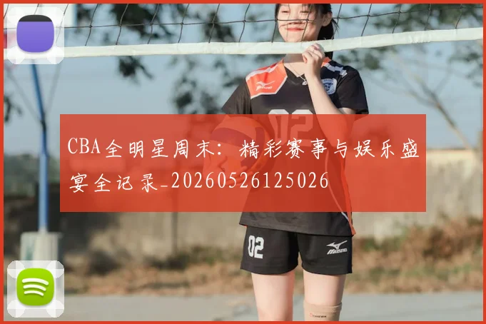 CBA全明星周末:精彩赛事与娱乐盛宴全记录_20260526125026